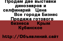 Продам две выставки динозавров и селфинарий › Цена ­ 7 000 000 - Все города Бизнес » Продажа готового бизнеса   . Крым,Кубанское